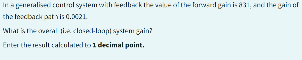 In a generalised control system with feedback the value of the forward gain is 831, and the gain of
the feedback path is 0.0021.
What is the overall (i.e. closed-loop) system gain?
Enter the result calculated to 1 decimal point.