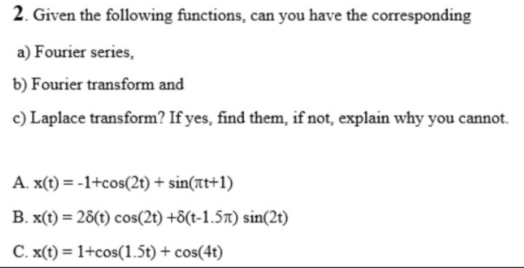 2. Given the following functions, can you have the corresponding
a) Fourier series,
b) Fourier transform and
c) Laplace transform? If yes, find them, if not, explain why you cannot.
A. x(t) = -1+cos(2t) + sin(at+1)
B. x(t) = 28(t) cos(2t) +8(t-1.5x) sin(2t)
C. x(t) = 1+cos(1.5t) + cos(4t)
%3D
