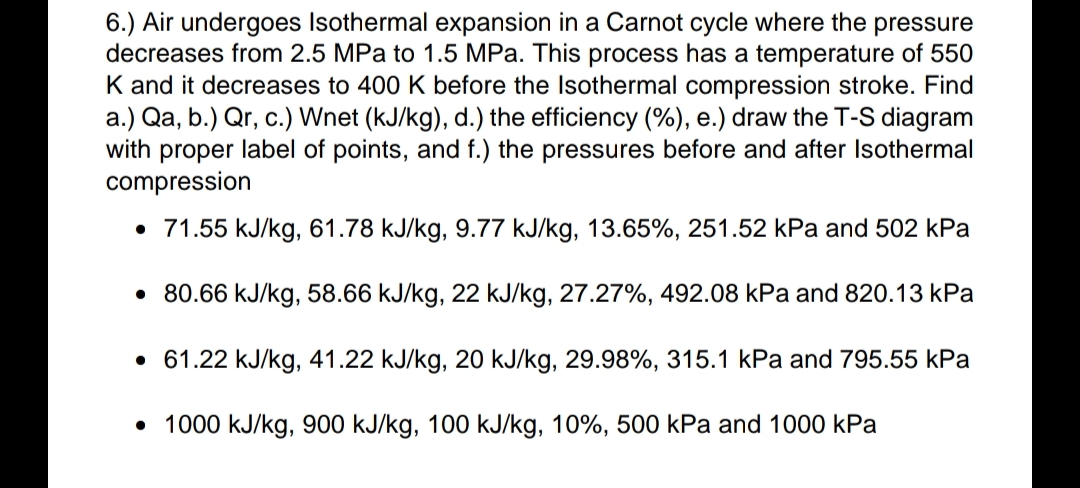 6.) Air undergoes Isothermal expansion in a Carnot cycle where the pressure
decreases from 2.5 MPa to 1.5 MPa. This process has a temperature of 550
K and it decreases to 400 K before the Isothermal compression stroke. Find
a.) Qa, b.) Qr, c.) Wnet (kJ/kg), d.) the efficiency (%), e.) draw the T-S diagram
with proper label of points, and f.) the pressures before and after Isothermal
compression
• 71.55 kJ/kg, 61.78 kJ/kg, 9.77 kJ/kg, 13.65%, 251.52 kPa and 502 kPa
• 80.66 kJ/kg, 58.66 kJ/kg, 22 kJ/kg, 27.27%, 492.08 kPa and 820.13 kPa
• 61.22 kJ/kg, 41.22 kJ/kg, 20 kJ/kg, 29.98%, 315.1 kPa and 795.55 kPa
• 1000 kJ/kg, 900 kJ/kg, 100 kJ/kg, 10%, 500 kPa and 1000 kPa
