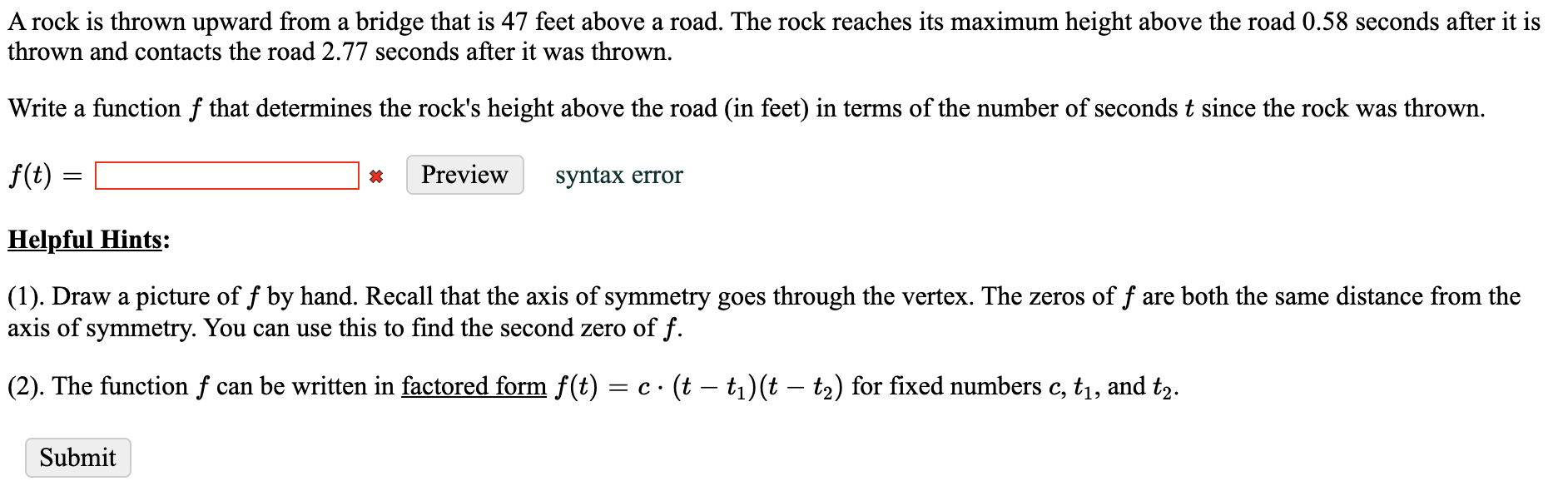 A rock is thrown upward from a bridge that is 47 feet above a road. The rock reaches its maximum height above the road 0.58 seconds after it is
thrown and contacts the road 2.77 seconds after it was thrown.
Write a function f that determines the rock's height above the road (in feet) in terms of the number of seconds t since the rock was thrown.
f(t)
Preview
syntax error
Helpful Hints:
(1). Draw a picture of f by hand. Recall that the axis of symmetry goes through the vertex. The zeros of f are both the same distance from the
axis of symmetry. You can use this to find the second zero of f.
(2). The function f can be written in factored form f(t) = c · (t – tı)(t – t2) for fixed numbers c, t1, and t2.
Submit
