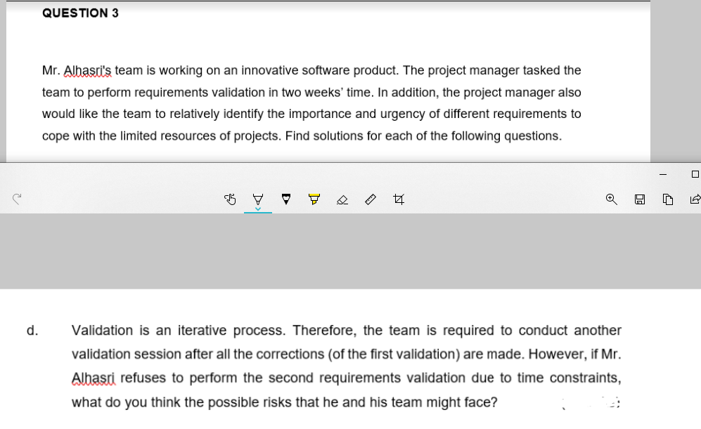QUESTION 3
Mr. Alhasri's team is working on an innovative software product. The project manager tasked the
team to perform requirements validation in two weeks' time. In addition, the project manager also
would like the team to relatively identify the importance and urgency of different requirements to
cope with the limited resources of projects. Find solutions for each of the following questions.
d.
Validation is an iterative process. Therefore, the team is required to conduct another
validation session after all the corrections (of the first validation) are made. However, if Mr.
Alhasri refuses to perform the second requirements validation due to time constraints,
what do you think the possible risks that he and his team might face?
::
O
