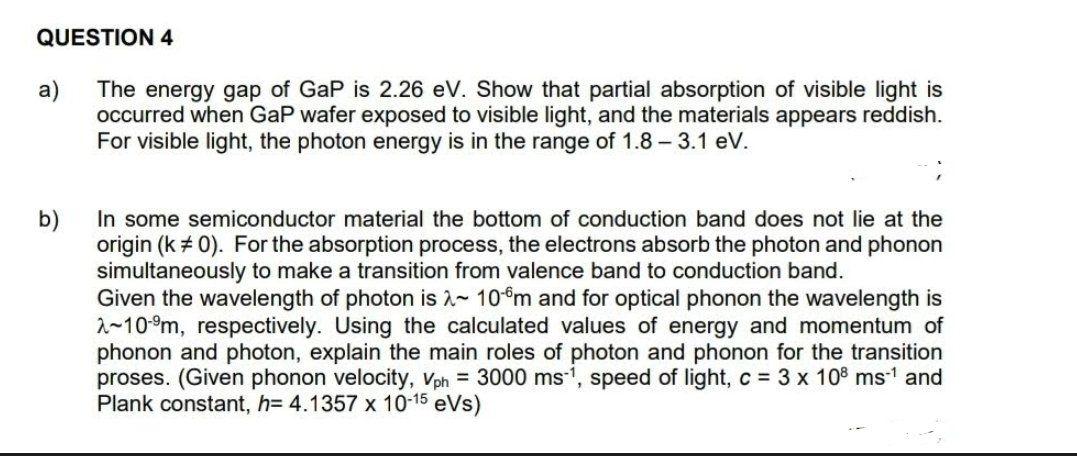 QUESTION 4
The energy gap of GaP is 2.26 eV. Show that partial absorption of visible light is
a)
occurred when GaP wafer exposed to visible light, and the materials appears reddish.
For visible light, the photon energy is in the range of 1.8 – 3.1 eV.
In some semiconductor material the bottom of conduction band does not lie at the
b)
origin (k + 0). For the absorption process, the electrons absorb the photon and phonon
simultaneously to make a transition from valence band to conduction band.
Given the wavelength of photon is 2- 10°m and for optical phonon the wavelength is
2~10-9m, respectively. Using the calculated values of energy and momentum of
phonon and photon, explain the main roles of photon and phonon for the transition
proses. (Given phonon velocity, Vph = 3000 ms-', speed of light, c = 3 x 108 ms1 and
Plank constant, h= 4.1357 x 10-15 eVs)
