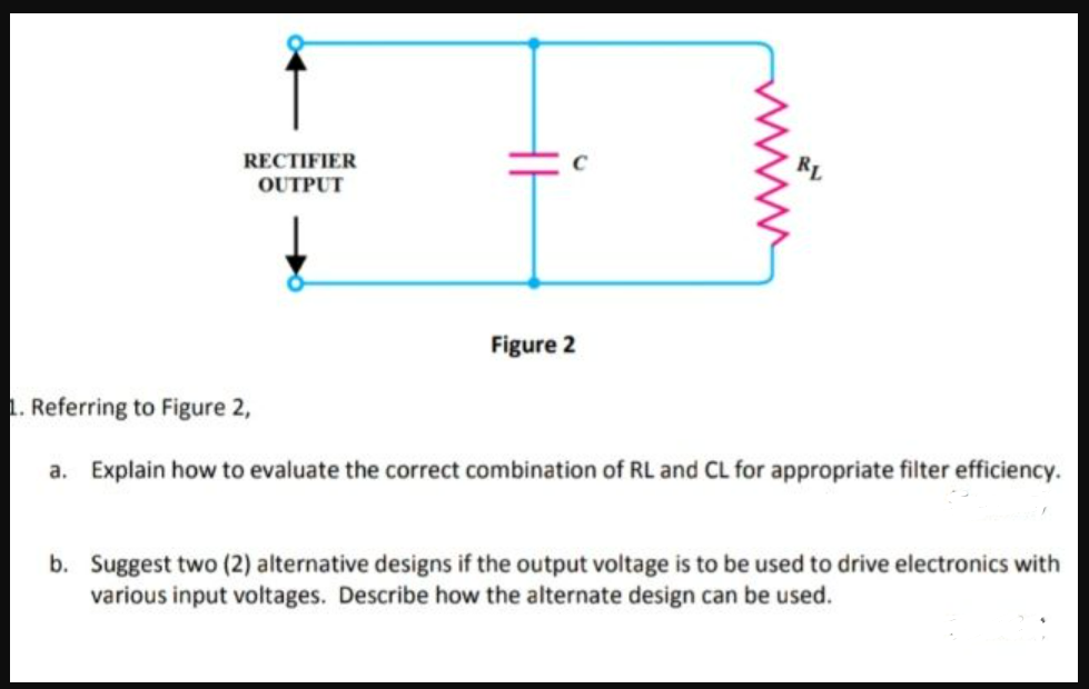 RL
RECTIFIER
OUTPUT
Figure 2
1. Referring to Figure 2,
a. Explain how to evaluate the correct combination of RL and CL for appropriate filter efficiency.
b. Suggest two (2) alternative designs if the output voltage is to be used to drive electronics with
various input voltages. Describe how the alternate design can be used.
