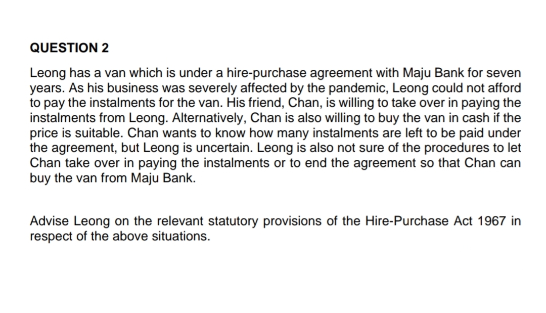QUESTION 2
Leong has a van which is under a hire-purchase agreement with Maju Bank for seven
years. As his business was severely affected by the pandemic, Leong could not afford
to pay the instalments for the van. His friend, Chan, is willing to take over in paying the
instalments from Leong. Alternatively, Chan is also willing to buy the van in cash if the
price is suitable. Chan wants to know how many instalments are left to be paid under
the agreement, but Leong is uncertain. Leong is also not sure of the procedures to let
Chan take over in paying the instalments or to end the agreement so that Chan can
buy the van from Maju Bank.
Advise Leong on the relevant statutory provisions of the Hire-Purchase Act 1967 in
respect of the above situations.

