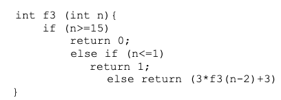 int f3 (int n) {
if (n>=15)
return 0;
else if (n<=1)
return 1;
else return (3*f3 (n-2) +3)
}
