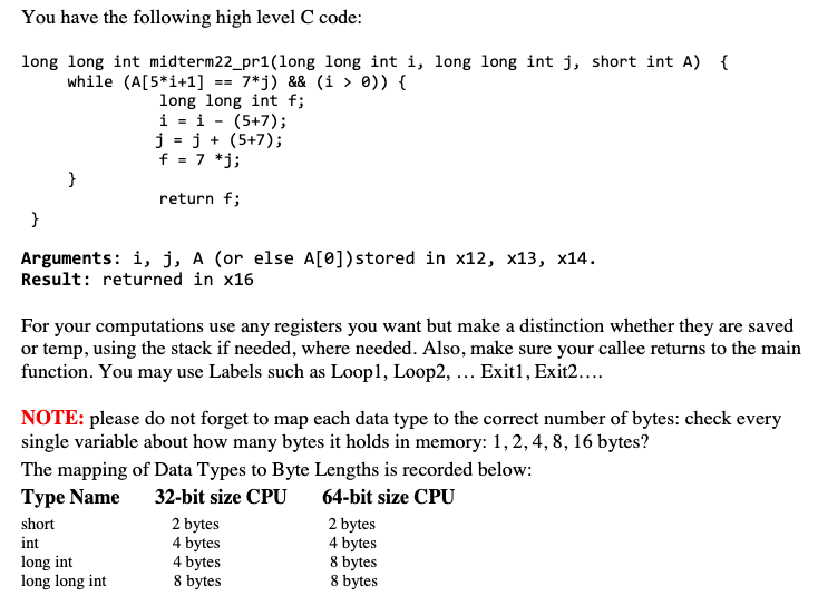 You have the following high level C code:
long long int midterm22_pr1(long long int i, long long int j, short int A) {
while (A[5*i+1] == 7*j) && (i > 0)) {
long long int f;
i = i - (5+7);
j = j + (5+7);
f = 7 *j;
}
return f;
}
Arguments: i, j, A (or else A[0])stored in x12, x13, x14.
Result: returned in x16
For your computations use any registers you want but make a distinction whether they are saved
or temp, using the stack if needed, where needed. Also, make sure your callee returns to the main
function. You may use Labels such as Loop1, Loop2, ... Exit1, Exit2..
NOTE: please do not forget to map each data type to the correct number of bytes: check every
single variable about how many bytes it holds in memory: 1,2, 4, 8, 16 bytes?
The mapping of Data Types to Byte Lengths is recorded below:
Туре Name
32-bit size CPU
64-bit size CPU
short
2 bytes
4 bytes
4 bytes
8 bytes
2 bytes
4 bytes
8 bytes
8 bytes
int
long int
long long int
