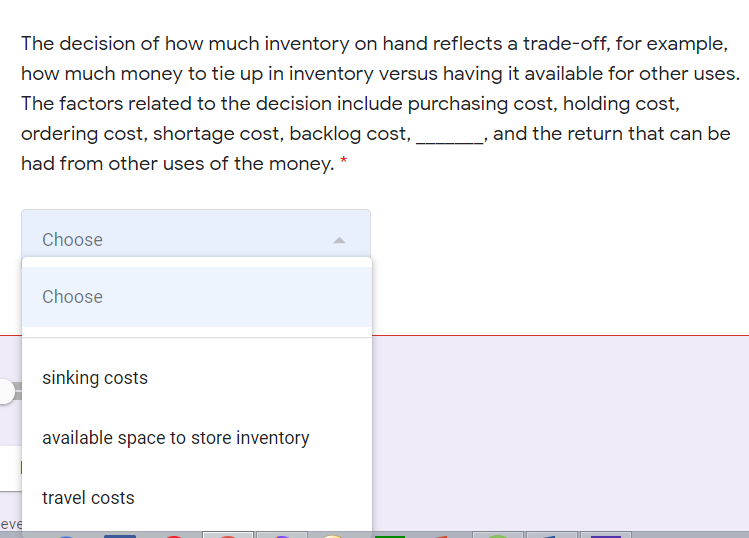 The decision of how much inventory on hand reflects a trade-off, for example,
how much money to tie up in inventory versus having it available for other uses.
The factors related to the decision include purchasing cost, holding cost,
ordering cost, shortage cost, backlog cost,
, and the return that can be
had from other uses of the money. *
Choose
Choose
sinking costs
available space to store inventory
travel costs
eve
