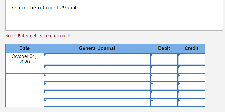 Record the returned 29 units.
Note: Enter debits before credits.
Date
General Journal
Debit
Credit
October 04,
2020
