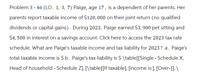 Problem 3-46 (LO. 1, 3, 7) Paige, age 17, is a dependent of her parents. Her
parents report taxable income of $120,000 on their joint return (no qualified
dividends or capital gains). During 2023, Paige earned $3,900 pet sitting and
$4,500 in interest on a savings account. Click here to access the 2023 tax rate
schedule. What are Paige's taxable income and tax liability for 2023? a. Paige's
total taxable income is $ b. Paige's tax liability is $\table[[Single - Schedule X,
Head of household - Schedule Z], [\table[[If taxable], [income is:], [Over-]], \