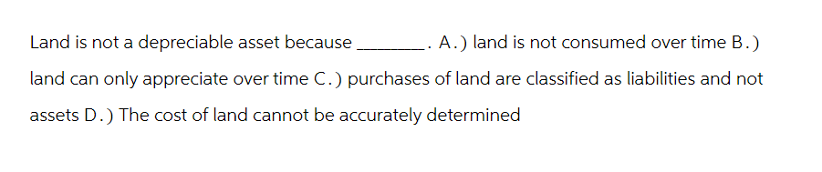 Land is not a depreciable asset because
A.) land is not consumed over time B.)
land can only appreciate over time C.) purchases of land are classified as liabilities and not
assets D.) The cost of land cannot be accurately determined