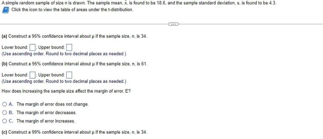 A simple random sample of size n is drawn. The sample mean, x, is found to be 18.6, and the sample standard deviation, s, is found to be 4.3.
Click the icon to view the table of areas under the t-distribution.
(a) Construct a 95% confidence interval about μ if the sample size, n, is 34.
Lower bound:; Upper bound:
(Use ascending order. Round to two decimal places as needed.)
(b) Construct a 95% confidence interval about μ if the sample size, n, is 61.
Lower bound:: Upper bound:
(Use ascending order. Round to two decimal places as needed.)
How does increasing the sample size affect the margin of error, E?
O A. The margin of error does not change.
O B. The margin of error decreases.
O C. The margin of error increases.
(c) Construct a 99% confidence interval about μ if the sample size, n, is 34.
C...