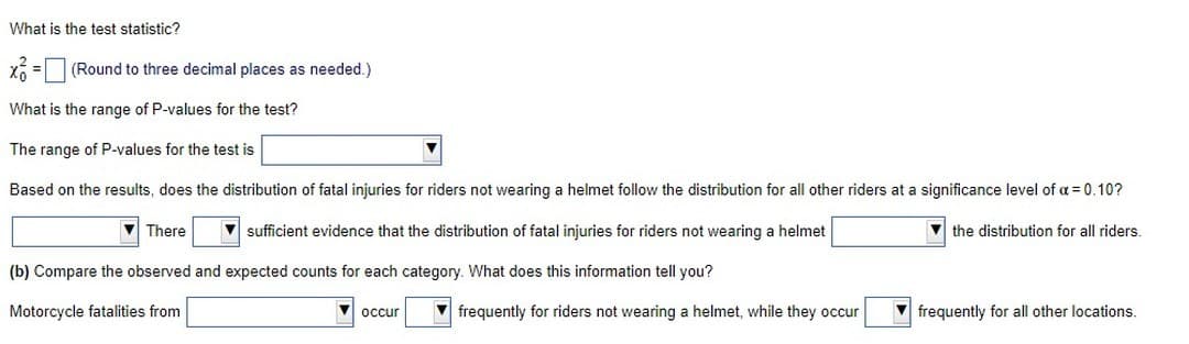 What is the test statistic?
x=(Round to three decimal places as needed.)
What is the range of P-values for the test?
The range of P-values for the test is
Based on the results, does the distribution of fatal injuries for riders not wearing a helmet follow the distribution for all other riders at a significance level of a = 0.10?
sufficient evidence that the distribution of fatal injuries for riders not wearing a helmet
the distribution for all riders.
(b) Compare the observed and expected counts for each category. What does this information tell you?
Motorcycle fatalities from
There
occur
frequently for riders not wearing a helmet, while they occur
frequently for all other locations.