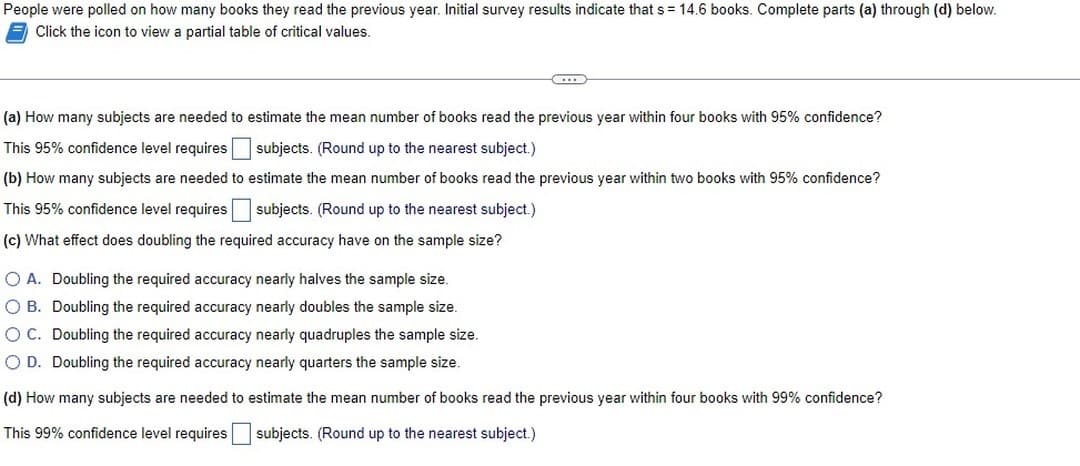 People were polled on how many books they read the previous year. Initial survey results indicate that s = 14.6 books. Complete parts (a) through (d) below.
Click the icon to view a partial table of critical values.
C
(a) How many subjects are needed to estimate the mean number of books read the previous year within four books with 95% confidence?
This 95% confidence level requires subjects. (Round up to the nearest subject.)
(b) How many subjects are needed to estimate the mean number of books read the previous year within two books with 95% confidence?
This 95% confidence level requires subjects. (Round up to the nearest subject.)
(c) What effect does doubling the required accuracy have on the sample size?
O A. Doubling the required accuracy nearly halves the sample size.
O B. Doubling the required accuracy nearly doubles the sample size.
O C. Doubling the required accuracy nearly quadruples the sample size.
O D. Doubling the required accuracy nearly quarters the sample size.
(d) How many subjects are needed to estimate the mean number of books read the previous year within four books with 99% confidence?
This 99% confidence level requires subjects. (Round up to the nearest subject.)