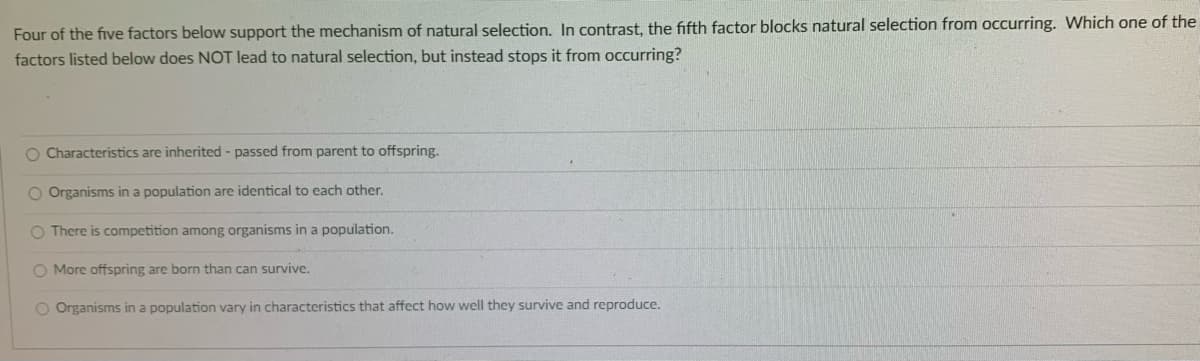 Four of the five factors below support the mechanism of natural selection. In contrast, the fifth factor blocks natural selection from occurring. Which one of the
factors listed below does NOT lead to natural selection, but instead stops it from occurring?
O Characteristics are inherited - passed from parent to offspring.
O Organisms in a population are identical to each other.
O There is competition among organisms in a population.
O More offspring are born than can survive.
O Organisms in a population vary in characteristics that affect how well they survive and reproduce.
o o oO
