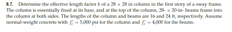 8.7. Determine the effective length factor k of a 28 x 28 in column in the first story of a sway frame.
The column is essentially fixed at its base, and at the top of the column, 28- × 20-in-beams frame into
the column at both sides. The lengths of the column and beams are 16 and 24 ft, respectively. Assume
normal-weight concrete with f = 5,000 psi for the column and f = 4,000 for the beams.