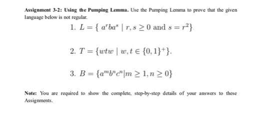Assignment 3-2: Using the Pumping Lemma. Use the Pumping Lemma to prove that the given
language below is not regular.
1. L = { a'bar, s 20 and s = r²}
2. T = {wtw|w,t = {0, 1}+}.
3. B = {abcm > 1, n ≥ 0}
Note: You are required to show the complete, step-by-step details of your answers to these
Assignments.