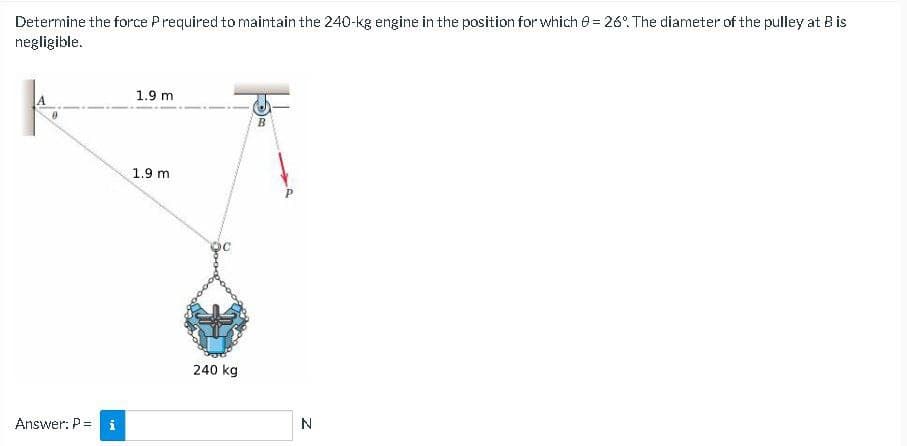 Determine the force Prequired to maintain the 240-kg engine in the position for which 0 = 26°. The diameter of the pulley at B is
negligible.
Answer: P =
IN
1.9 m
1.9 m
240 kg
B
N