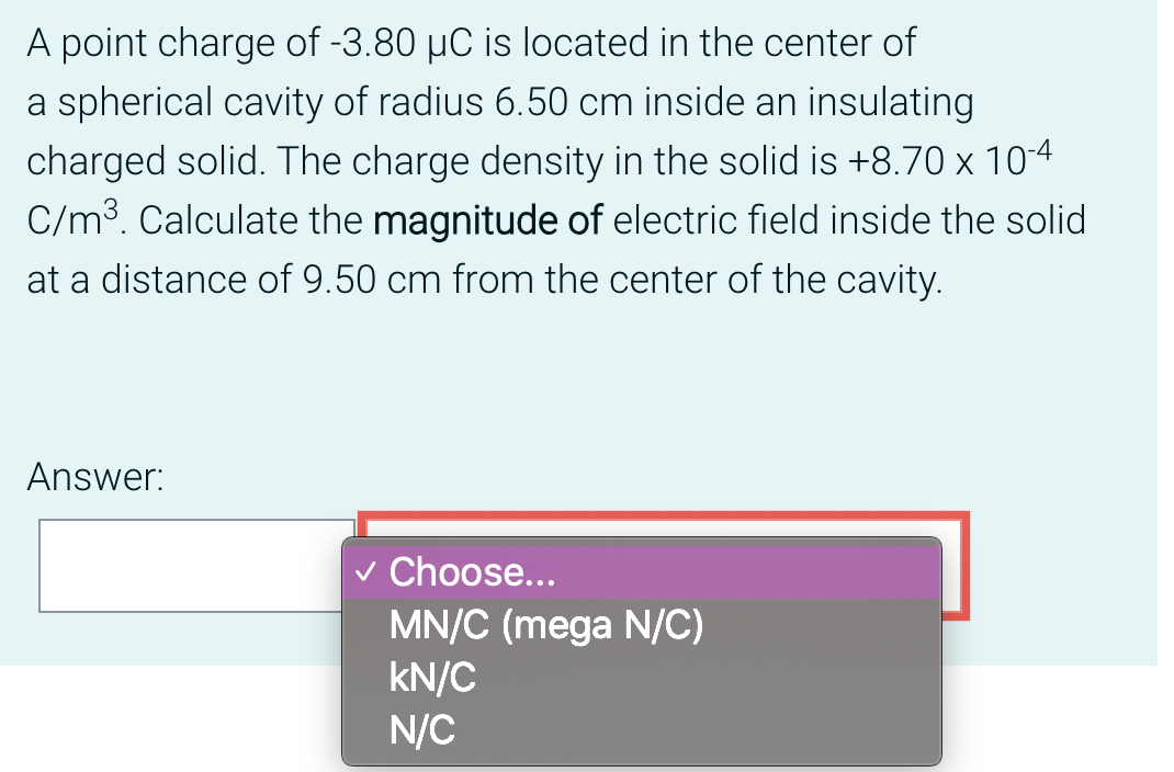 A point charge of -3.80 µC is located in the center of
a spherical cavity of radius 6.50 cm inside an insulating
charged solid. The charge density in the solid is +8.70 x 10-4
C/m³. Calculate the magnitude of electric field inside the solid
at a distance of 9.50 cm from the center of the cavity.
Answer:
✓ Choose...
MN/C (mega N/C)
kN/C
N/C