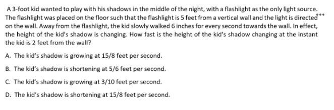 A3-foot kid wanted to play with his shadows in the middle of the night, with a flashlight as the only light source.
The flashlight was placed on the floor such that the flashlight is 5 feet from a vertical wall and the light is directed*
on the wall. Away from the flashlight, the kid slowly walked 6 inches for every second towards the wall. In effect,
the height of the kid's shadow is changing. How fast is the height of the kid's shadow changing at the instant
the kid is 2 feet from the wall?
A. The kid's shadow is growing at 15/8 feet per second.
B. The kid's shadow is shortening at 5/6 feet per second.
C. The kid's shadow is growing at 3/10 feet per second.
D. The kid's shadow is shortening at 15/8 feet per second.

