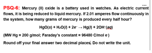 ...
PSQ-6: Mercury (II) oxide is a battery used in watches. As electric current
flows, it is being reduced to liquid mercury. If 2.01 amperes flow continuously in
the system, how many grams of mercury is produced every half hour?
Hgo(s) + H2O() + 2e - Hg() + 20H-(aq)
(MW Hg = 200 g/mol; Faraday's constant = 96480 C/mol e)
Round off your final answer two decimal places. Do not write the unit.

