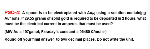 PSQ-4: A spoon is to be electroplated with Aus) using a solution containing
Au* ions. If 29.55 grams of solid gold is required to be deposited in 2 hours, what
must be the electrical current in amperes that must be used?
(MW Au = 197g/mol; Faraday's constant = 96480 C/mol e)
Round off your final answer to two decimal places. Do not write the unit.
