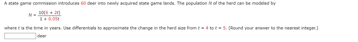A state game commission introduces 60 deer into newly acquired state game lands. The population N of the herd can be modeled by
10(6 + 2t)
1 + 0.05t
N =
where t is the time in years. Use differentials to approximate the change in the herd size from t = 4 to t = 5. (Round your answer to the nearest integer.)
deer
