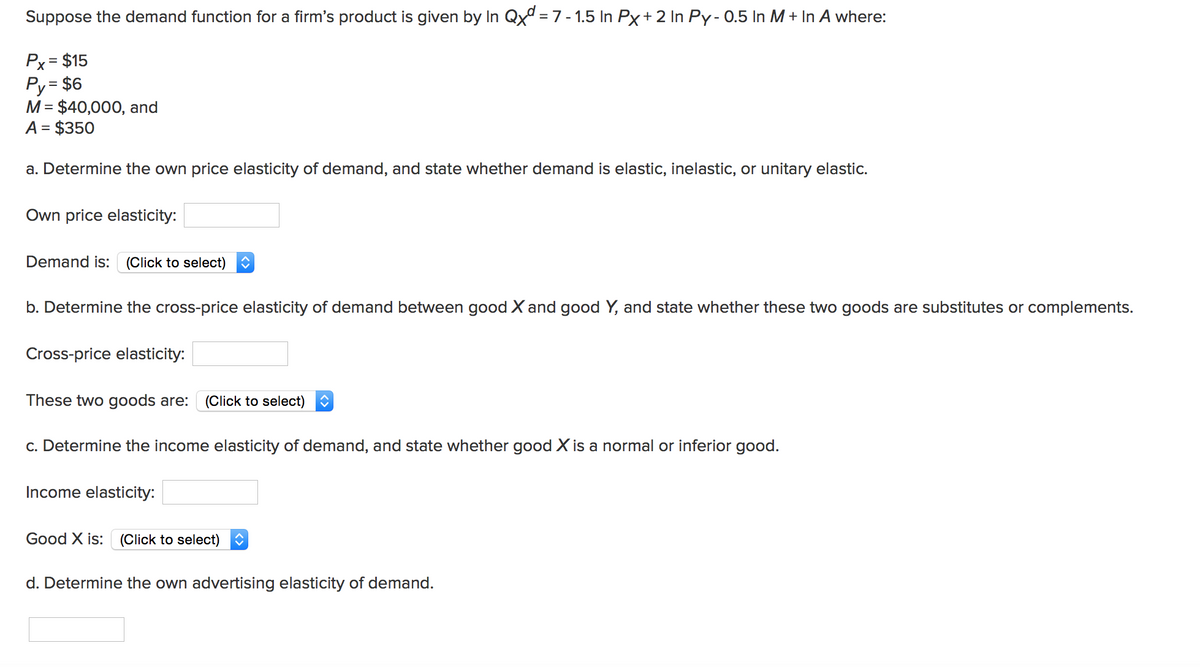 Suppose the demand function for a firm's product is given by In Qxd = 7 -1.5 In Px + 2 In Py-0.5 In M + In A where:
Px = $15
Py = $6
M = $40,000, and
A = $350
a. Determine the own price elasticity of demand, and state whether demand is elastic, inelastic, or unitary elastic.
Own price elasticity:
Demand is: (Click to select)
b. Determine the cross-price elasticity of demand between good X and good Y, and state whether these two goods are substitutes or complements.
Cross-price elasticity:
These two goods are: (Click to select)
c. Determine the income elasticity of demand, and state whether good X is a normal or inferior good.
Income elasticity:
Good X is: (Click to select)
d. Determine the own advertising elasticity of demand.