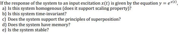 If the response of the system to an input excitation x(t) is given by the equation y = ex©,
a) Is this system homogenous (does it support scaling property)?
b) Is this system time-invariant?
c) Does the system support the principles of superposition?
d) Does the system have memory?
e) Is the system stable?
