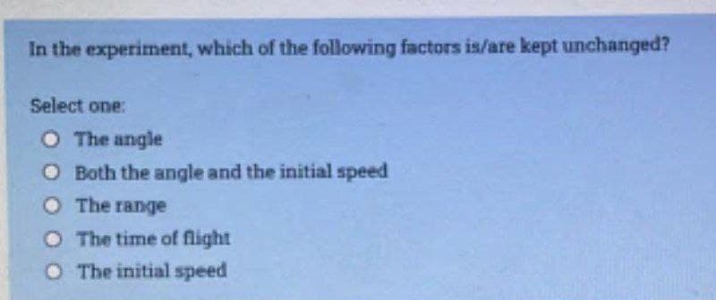 In the experiment, which of the following factors is/are kept unchanged?
Select one:
O The angle
O Both the angle and the initial speed
O The range
O The time of flight
O The initial speed
