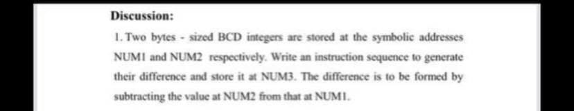 Discussion:
1. Two bytes - sized BCD integers are stored at the symbolic addresses
NUMI and NUM2 respectively. Write an instruction sequence to generate
their difference and store it at NUM3. The difference is to be formed by
subtracting the value at NUM2 from that at NUMI.

