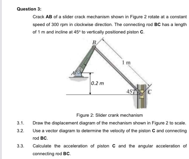 Question 3:
Crack AB of a slider crack mechanism shown in Figure 2 rotate at a constant
speed of 300 rpm in clockwise direction. The connecting rod BC has a length
of 1 m and incline at 45° to vertically positioned piston C.
B
1 m
0.2 m
45
Figure 2: Slider crank mechanism
3.1.
Draw the displacement diagram of the mechanism shown in Figure 2 to scale.
3.2.
Use a vector diagram to determine the velocity of the piston C and connecting
rod BC.
3.3.
Calculate the acceleration of piston C and the angular acceleration of
connecting rod BC.
