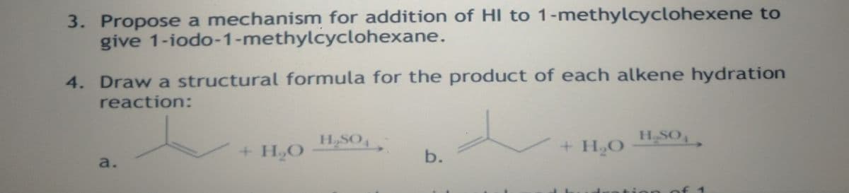 3. Propose a mechanism for addition of HI to 1-methylcyclohexene to
give 1-iodo-1-methylcyclohexane.
4. Draw a structural formula for the product of each alkene hydration
reaction:
H,SO,
H SO,
+ H,O
+ H,O
a.
on of 1
b.
