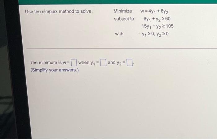 w= 4y, +8y2
subject to: 6y +Y2260
Use the simplex method to solve.
Minimize
15y, +y2 2 105
with
y, 20, y2 20
The minimum is w =
when y, =and y2 =
!3!
(Simplify your answers.)
