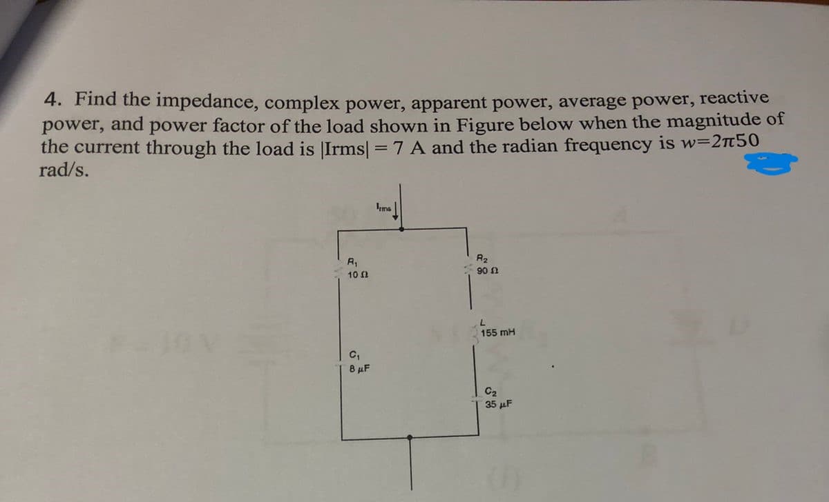 4. Find the impedance, complex power, apparent power, average power, reactive
power, and power factor of the load shown in Figure below when the magnitude of
the current through the load is Irms] = 7 A and the radian frequency is w=250
rad/s.
R₁
10 Ω
C₁
8 μF
Irms
R₂
90 Ω
155 mH
C₂
35 μF