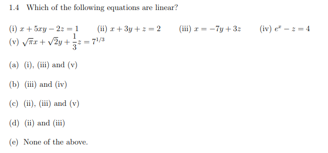 1.4 Which of the following equations are linear?
(iii) x = -7y + 3z
(i) x + 5xy – 2z = 1
1
(v) VTx + v2y +
(ii) x + 3y + z = 2
(iv) e" – z = 4
z = 71/3
(a) (i), (iii) and (v)
(b) (iii) and (iv)
(c) (ii), (iii) and (v)
(d) (ii) and (iii)
(e) None of the above.
