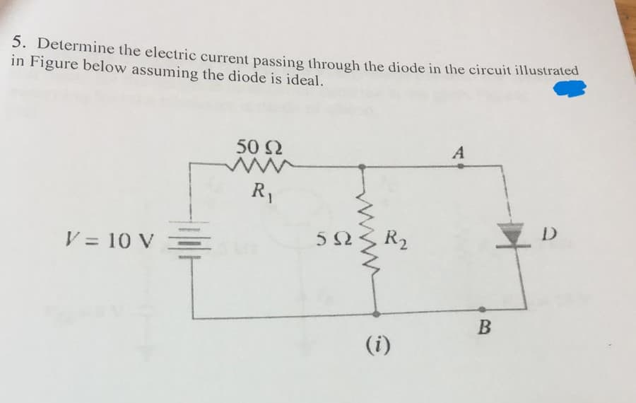 5. Determine the electric current passing through the diode in the circuit illustrated
in Figure below assuming the diode is ideal.
V = 10 V
50 Ω
R₁
59
R₂
A
B
D