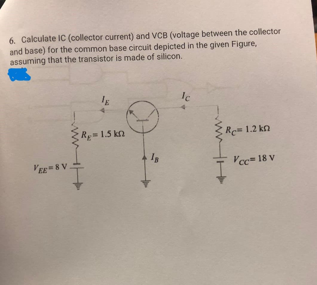 6. Calculate IC (collector current) and VCB (voltage between the collector
and base) for the common base circuit depicted in the given Figure,
assuming that the transistor is made of silicon.
VEE=8 V
IE
RE= 1.5 kn
IB
Ic
RC= 1.2 kn
Vcc= 18 v