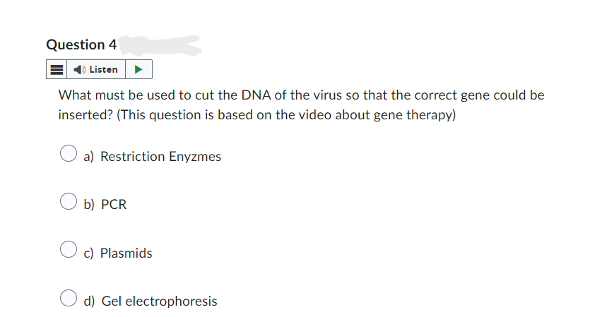 Question 4
Listen
What must be used to cut the DNA of the virus so that the correct gene could be
inserted? (This question is based on the video about gene therapy)
a) Restriction Enyzmes
b) PCR
c) Plasmids
d) Gel electrophoresis
