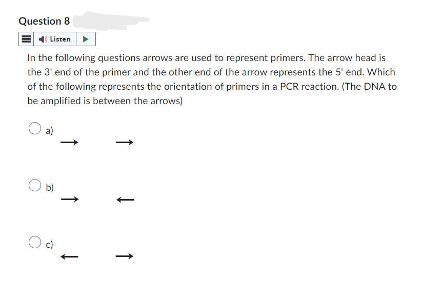 Question 8
Listen
In the following questions arrows are used to represent primers. The arrow head is
the 3' end of the primer and the other end of the arrow represents the 5' end. Which
of the following represents the orientation of primers in a PCR reaction. (The DNA to
be amplified is between the arrows)
a)
b)
↑
c)
↑
↑