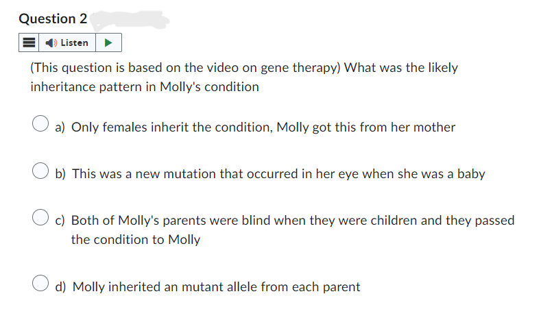 Question 2
Listen
(This question is based on the video on gene therapy) What was the likely
inheritance pattern in Molly's condition
a) Only females inherit the condition, Molly got this from her mother
b) This was a new mutation that occurred in her eye when she was a baby
c) Both of Molly's parents were blind when they were children and they passed
the condition to Molly
d) Molly inherited an mutant allele from each parent