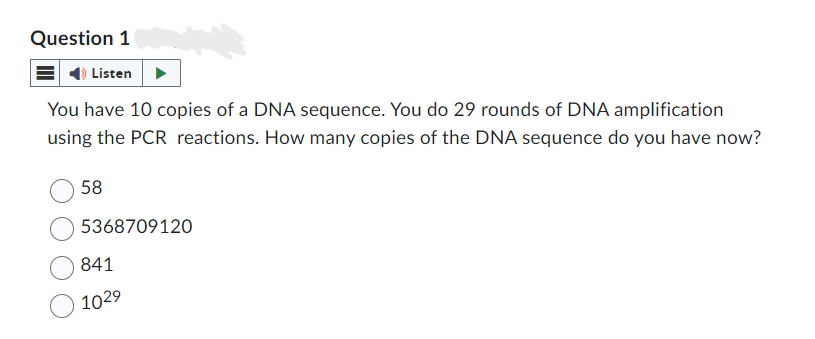 Question 1
Listen
You have 10 copies of a DNA sequence. You do 29 rounds of DNA amplification
using the PCR reactions. How many copies of the DNA sequence do you have now?
58
5368709120
841
1029