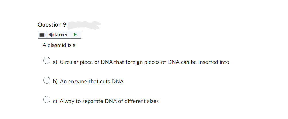 Question 9
Listen
A plasmid is a
a) Circular piece of DNA that foreign pieces of DNA can be inserted into
b) An enzyme that cuts DNA
c) A way to separate DNA of different sizes