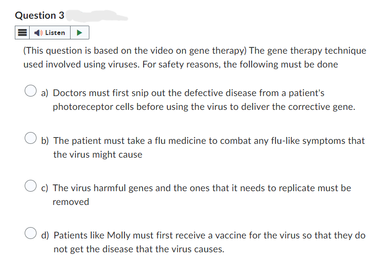 Question 3
Listen
(This question is based on the video on gene therapy) The gene therapy technique
used involved using viruses. For safety reasons, the following must be done
a) Doctors must first snip out the defective disease from a patient's
photoreceptor cells before using the virus to deliver the corrective gene.
b) The patient must take a flu medicine to combat any flu-like symptoms that
the virus might cause
c) The virus harmful genes and the ones that it needs to replicate must be
removed
d) Patients like Molly must first receive a vaccine for the virus so that they do
not get the disease that the virus causes.