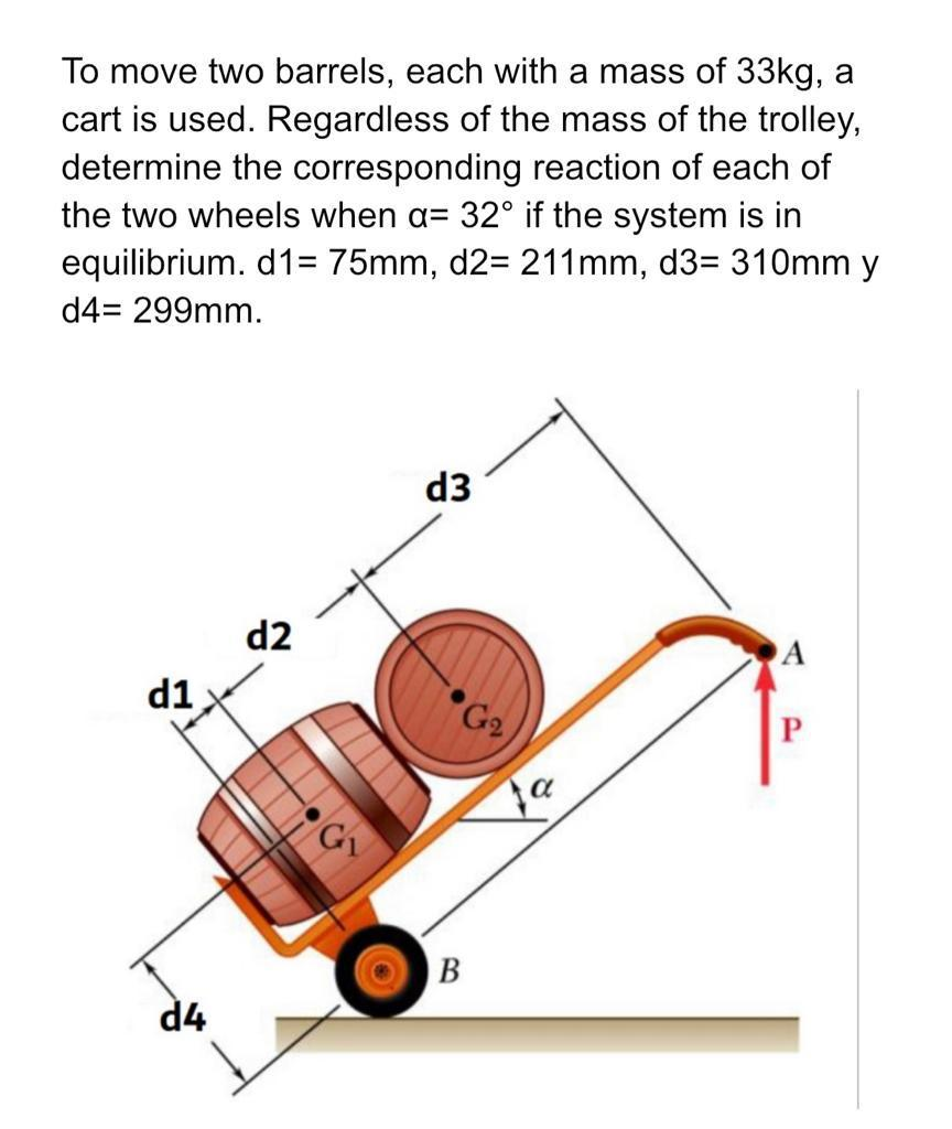 To move two barrels, each with a mass of 33kg, a
cart is used. Regardless of the mass of the trolley,
determine the corresponding reaction of each of
the two wheels when a= 32° if the system is in
equilibrium. d1= 75mm, d2= 211mm, d3= 310mm y
d4= 299mm.
d1
d4
d2
G₁₁
d3
G₂
a
A
P