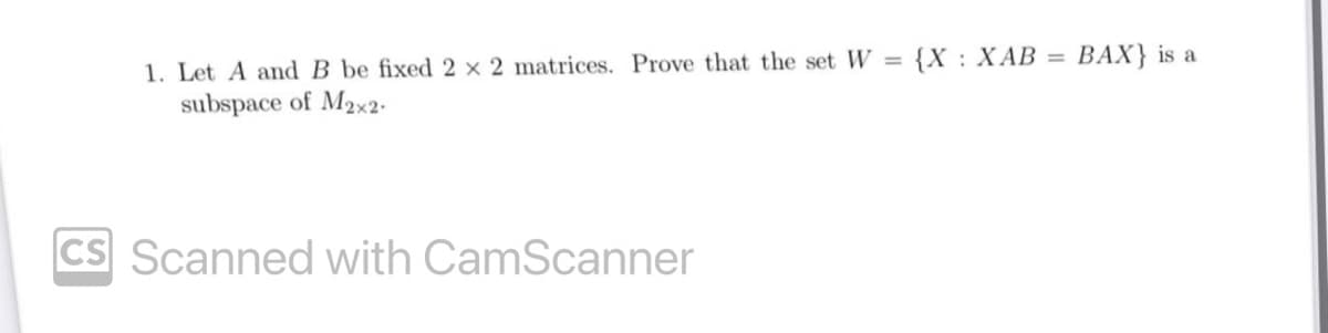 1. Let A and B be fixed 2 x 2 matrices. Prove that the set W = {X: XAB = BAX} is a
subspace of M₂x2.
CS Scanned with CamScanner