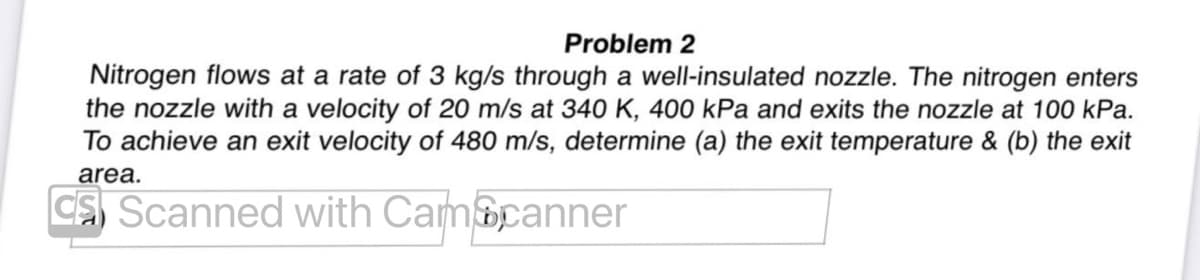 Problem 2
Nitrogen flows at a rate of 3 kg/s through a well-insulated nozzle. The nitrogen enters
the nozzle with a velocity of 20 m/s at 340 K, 400 kPa and exits the nozzle at 100 kPa.
To achieve an exit velocity of 480 m/s, determine (a) the exit temperature & (b) the exit
area.
CS Scanned with CamScanner