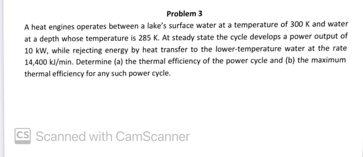 Problem 3
A heat engines operates between a lake's surface water at a temperature of 300 K and water
at a depth whose temperature is 285 K. At steady state the cycle develops a power output of
10 kW, while rejecting energy by heat transfer to the lower-temperature water at the rate
14,400 kJ/min. Determine (a) the thermal efficiency of the power cycle and (b) the maximum
thermal efficiency for any such power cycle.
CS Scanned with CamScanner