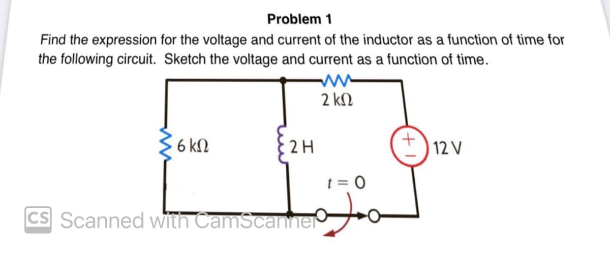 Problem 1
Find the expression for the voltage and current of the inductor as a function of time for
the following circuit. Sketch the voltage and current as a function of time.
2 ΚΩ
6 ΚΩ
2 H
t = 0
TETOJO
CS Scanned with CamScanner
12 V