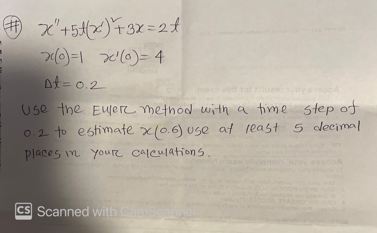 3
x+5(x)+3x=2t
x(0)=1 x²(0) = 4
Dt=0.2
mexe airit 101 alluast
#2950A
100
Use the Euler method with a time step of
0.2 to estimate x(0.6) use at least
least 5 decimal
ton 2000 eu634
places in your calculations.
moo yootolbs
maxe stelgmos juoy 82000A
oy potelt maxe evelamos y eaepos of
woled
www.nog of eawaid hemsil etug no way se
odi na broot noted
ATROS e no * S
MODA STABRO" ent
CS Scanned with CamScanner