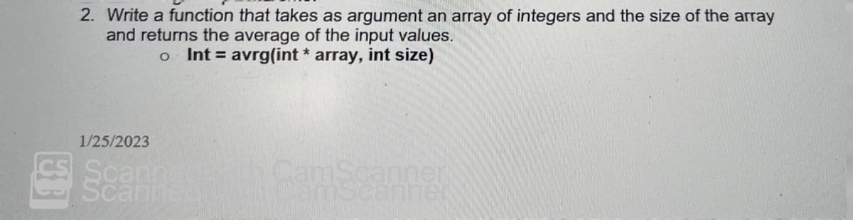 2. Write a function that takes as argument an array of integers and the size of the array
and returns the average of the input values.
o Int= avrg(int * array, int size)
1/25/2023
Scanner
Scani
CamScanner